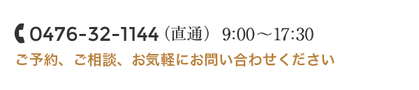 0476-32-1144（直通） 営業時間10:00～18:00 ご予約、ご相談 お気軽にお問い合わせください