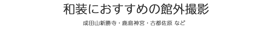 和装におすすめの館外撮影　成田山新勝寺・鹿島神宮・古都佐原・房総のむらなど