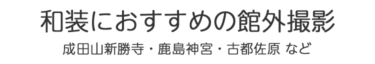 和装におすすめの館外撮影　成田山新勝寺・鹿島神宮・古都佐原・房総のむらなど